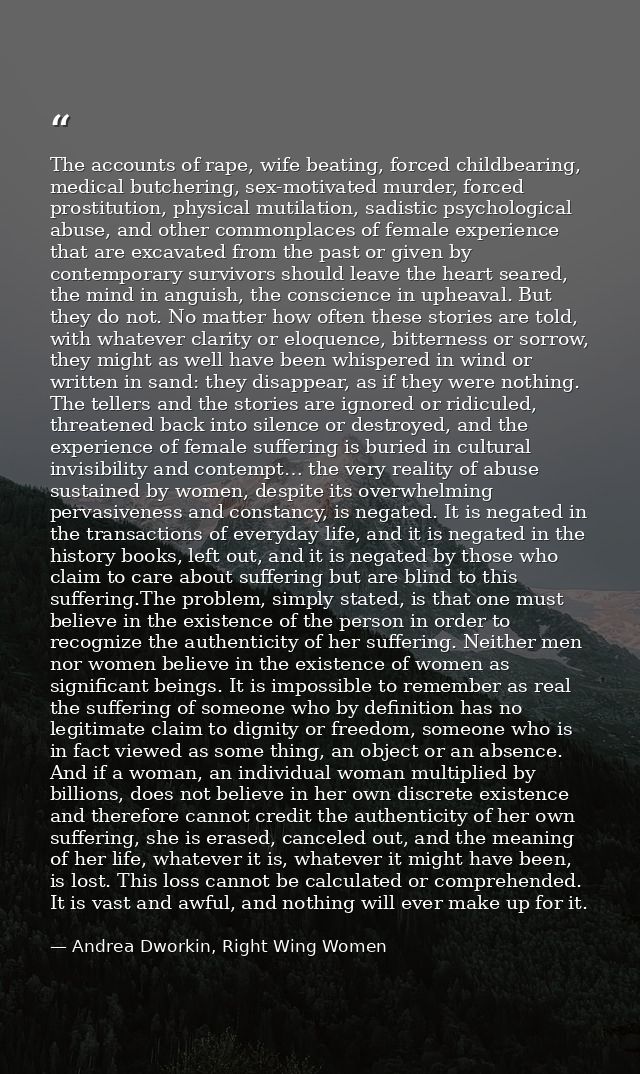 The accounts of rape, wife beating, forced childbearing, medical butchering, sex-motivated murder, forced prostitution,  — Andrea Dworkin, Right Wing Women