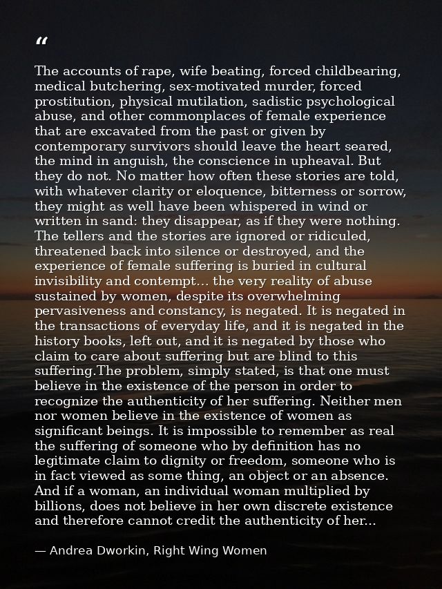 The accounts of rape, wife beating, forced childbearing, medical butchering, sex-motivated murder, forced prostitution,  — Andrea Dworkin, Right Wing Women