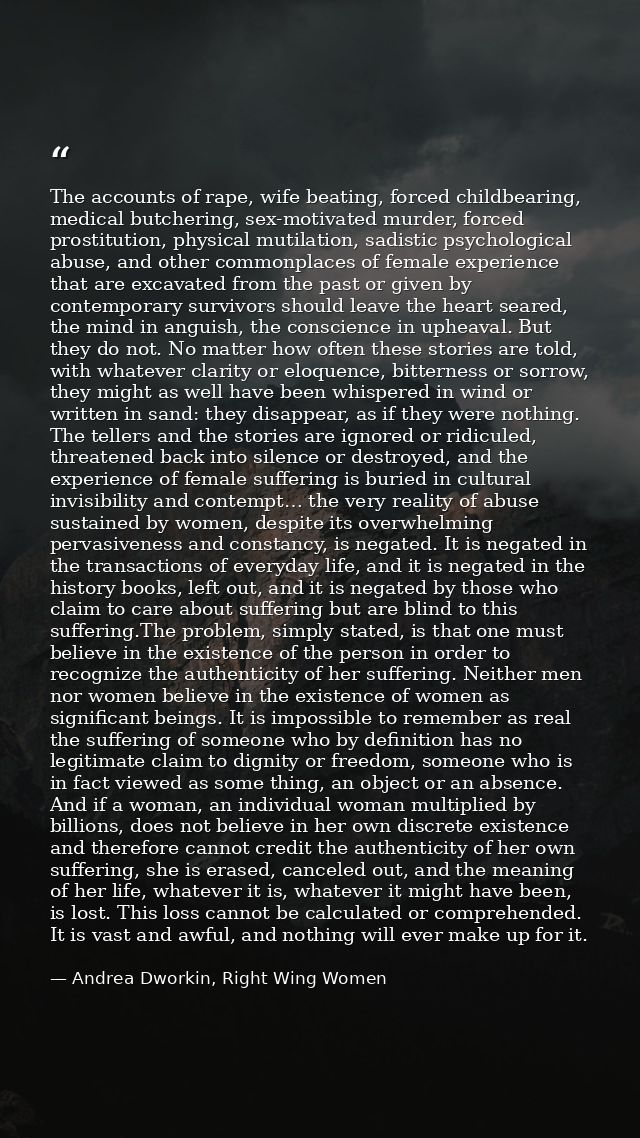 The accounts of rape, wife beating, forced childbearing, medical butchering, sex-motivated murder, forced prostitution,  — Andrea Dworkin, Right Wing Women