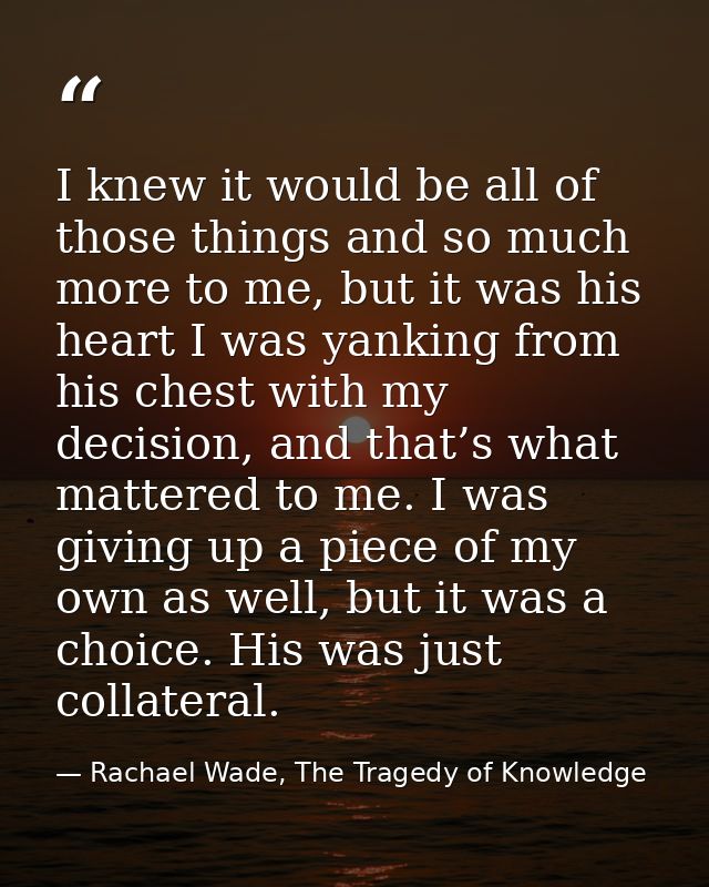 I knew it would be all of those things and so much more to me, but it was his heart I was yanking from his chest with my — Rachael Wade, The Tragedy of Knowledge