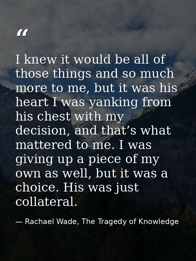 I knew it would be all of those things and so much more to me, but it was his heart I was yanking from his chest with my — Rachael Wade, The Tragedy of Knowledge