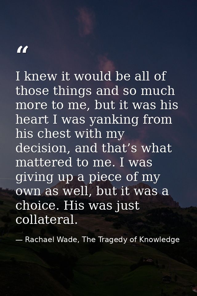 I knew it would be all of those things and so much more to me, but it was his heart I was yanking from his chest with my — Rachael Wade, The Tragedy of Knowledge