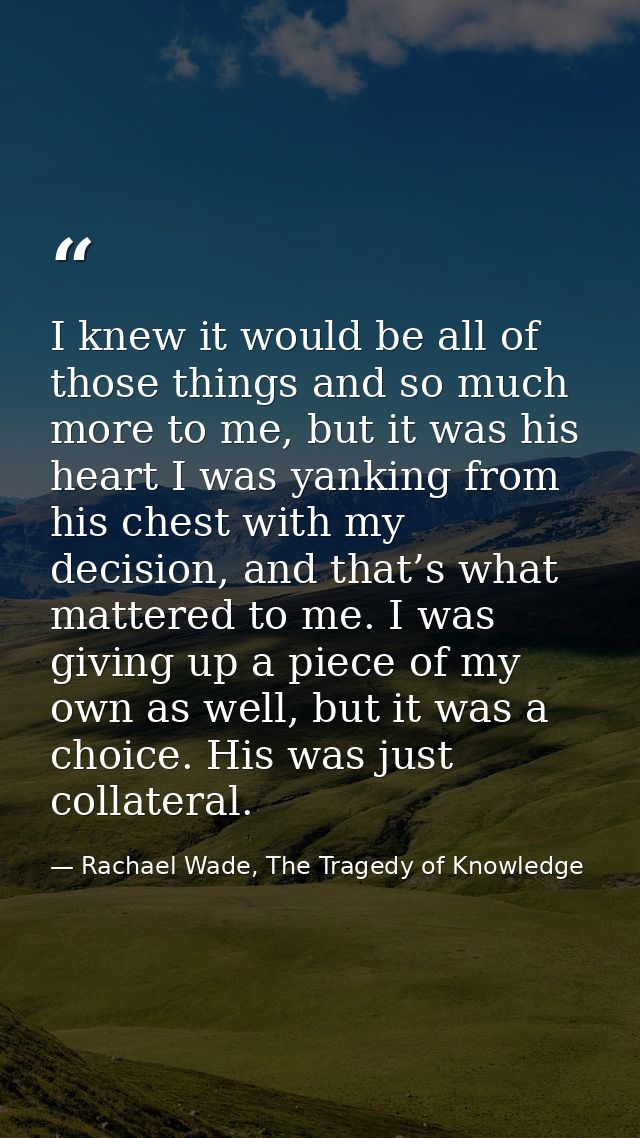 I knew it would be all of those things and so much more to me, but it was his heart I was yanking from his chest with my — Rachael Wade, The Tragedy of Knowledge