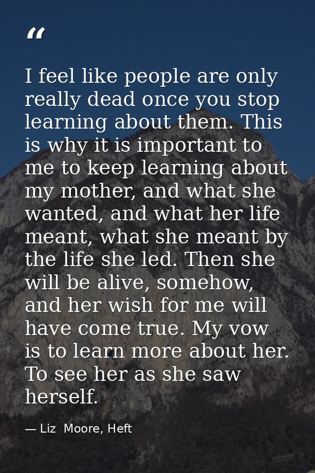I feel like people are only really dead once you stop learning about them. This is why it is important to me to keep lea — Liz  Moore, Heft
