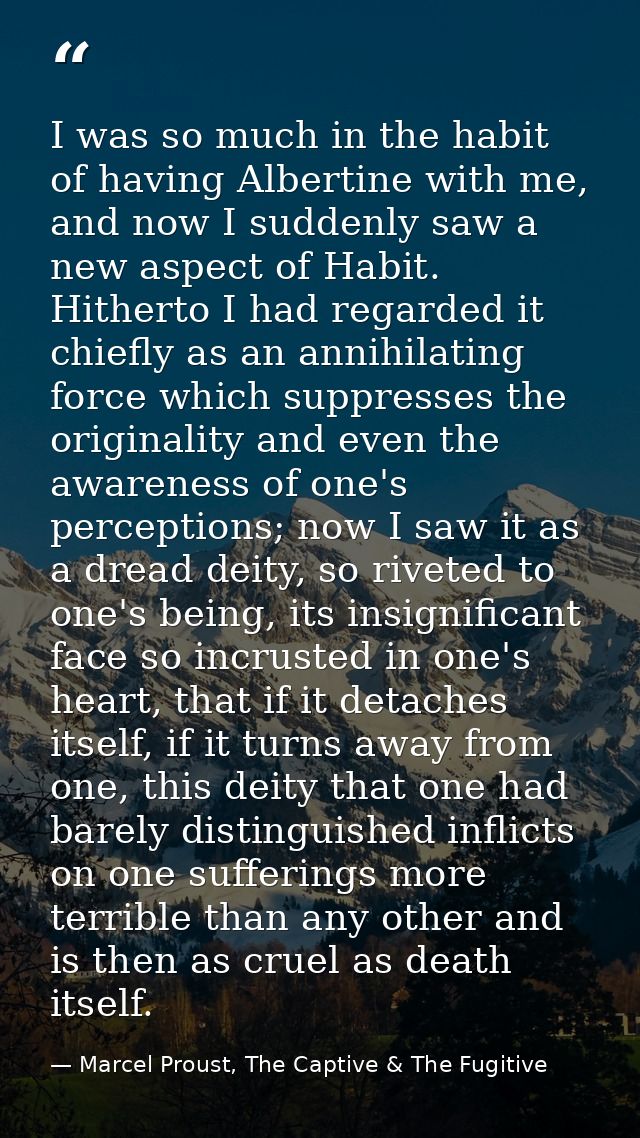 I was so much in the habit of having Albertine with me, and now I suddenly saw a new aspect of Habit. Hitherto I had reg — Marcel Proust, The Captive & The Fugitive