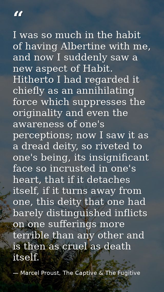 I was so much in the habit of having Albertine with me, and now I suddenly saw a new aspect of Habit. Hitherto I had reg — Marcel Proust, The Captive & The Fugitive