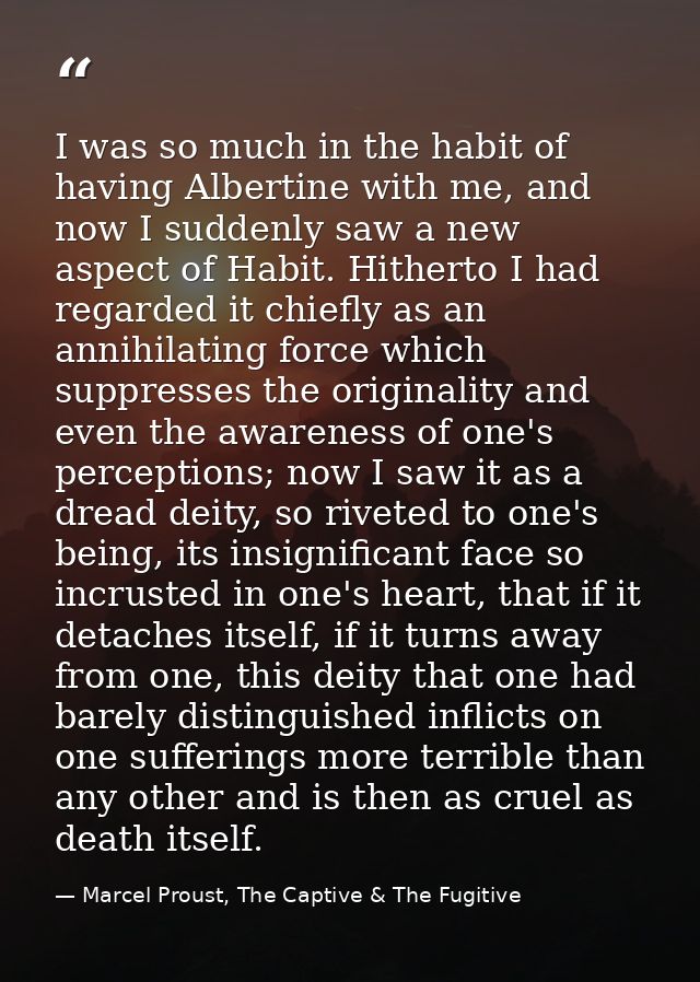 I was so much in the habit of having Albertine with me, and now I suddenly saw a new aspect of Habit. Hitherto I had reg — Marcel Proust, The Captive & The Fugitive