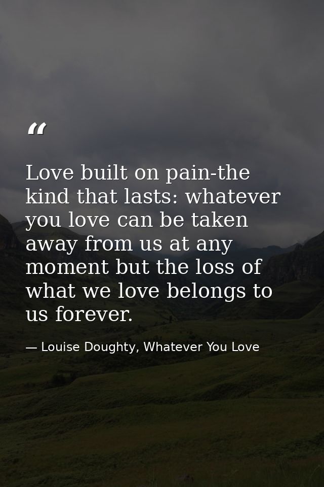 Love built on pain-the kind that lasts: whatever you love can be taken away from us at any moment but the loss of what w — Louise Doughty, Whatever You Love