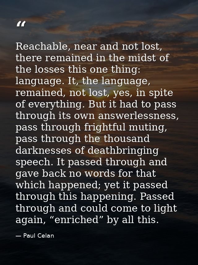 Reachable, near and not lost, there remained in the midst of the losses this one thing: language. It, the language, rema — Paul Celan