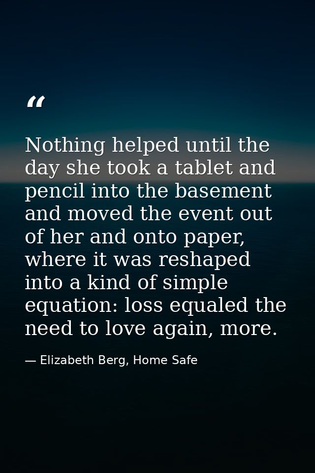 Nothing helped until the day she took a tablet and pencil into the basement and moved the event out of her and onto pape — Elizabeth Berg, Home Safe
