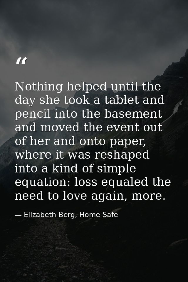 Nothing helped until the day she took a tablet and pencil into the basement and moved the event out of her and onto pape — Elizabeth Berg, Home Safe