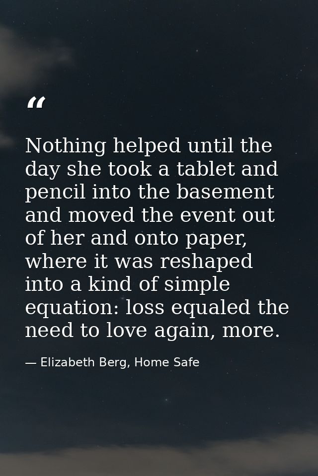 Nothing helped until the day she took a tablet and pencil into the basement and moved the event out of her and onto pape — Elizabeth Berg, Home Safe