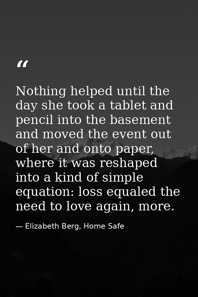 Nothing helped until the day she took a tablet and pencil into the basement and moved the event out of her and onto pape — Elizabeth Berg, Home Safe