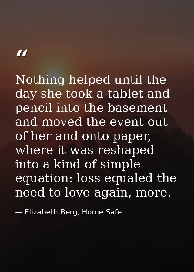 Nothing helped until the day she took a tablet and pencil into the basement and moved the event out of her and onto pape — Elizabeth Berg, Home Safe