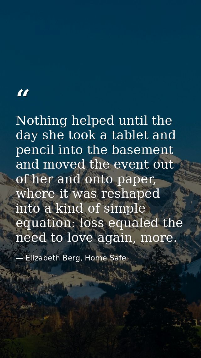 Nothing helped until the day she took a tablet and pencil into the basement and moved the event out of her and onto pape — Elizabeth Berg, Home Safe
