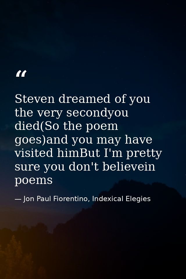 Steven dreamed of you the very secondyou died(So the poem goes)and you may have visited himBut I'm pretty sure you don't — Jon Paul Fiorentino, Indexical Elegies
