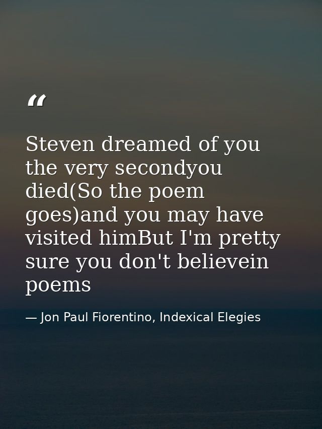 Steven dreamed of you the very secondyou died(So the poem goes)and you may have visited himBut I'm pretty sure you don't — Jon Paul Fiorentino, Indexical Elegies