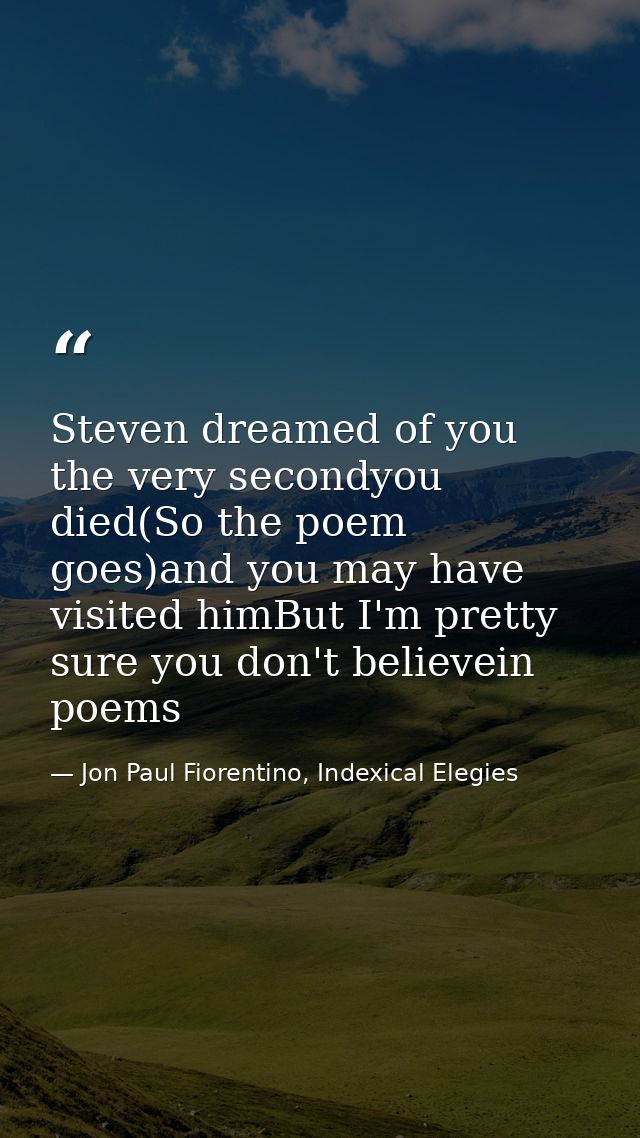 Steven dreamed of you the very secondyou died(So the poem goes)and you may have visited himBut I'm pretty sure you don't — Jon Paul Fiorentino, Indexical Elegies