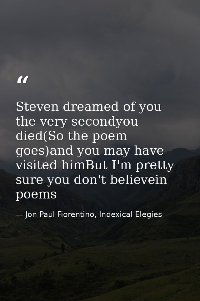 Steven dreamed of you the very secondyou died(So the poem goes)and you may have visited himBut I'm pretty sure you don't — Jon Paul Fiorentino, Indexical Elegies