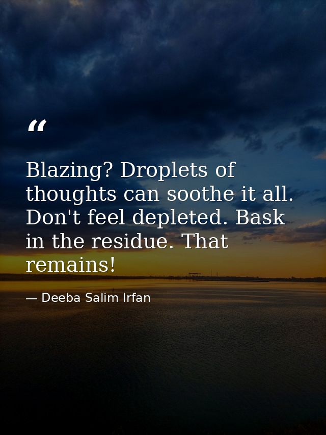 Blazing? Droplets of thoughts can soothe it all. Don't feel depleted. Bask in the residue. That remains! — Deeba Salim Irfan