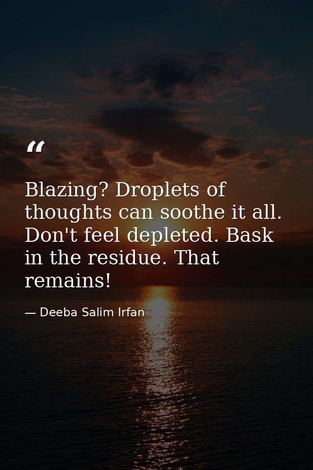 Blazing? Droplets of thoughts can soothe it all. Don't feel depleted. Bask in the residue. That remains! — Deeba Salim Irfan