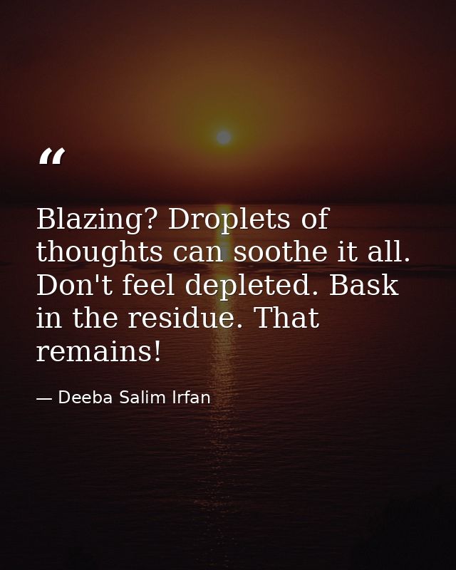 Blazing? Droplets of thoughts can soothe it all. Don't feel depleted. Bask in the residue. That remains! — Deeba Salim Irfan