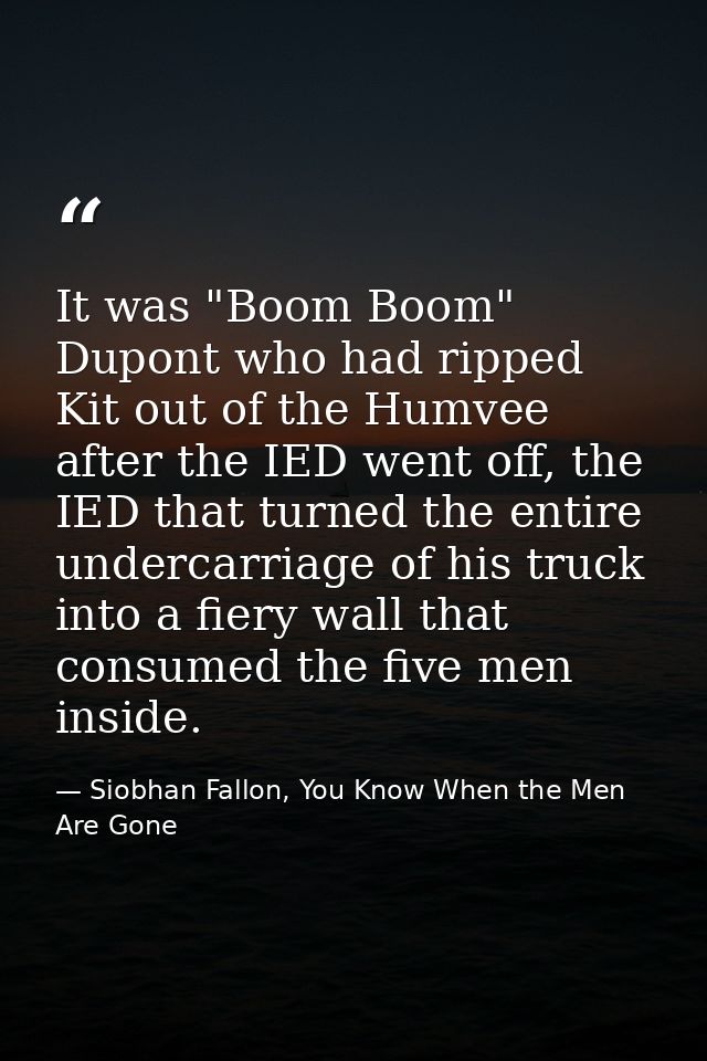 It was "Boom Boom" Dupont who had ripped Kit out of the Humvee after the IED went off, the IED that turned the entire un — Siobhan Fallon, You Know When the Men Are Gone