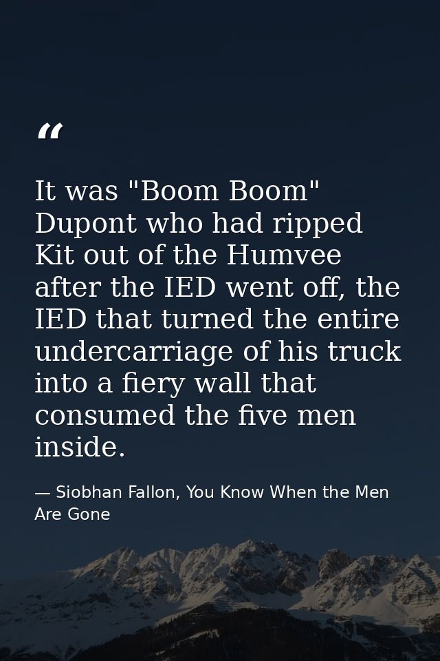 It was "Boom Boom" Dupont who had ripped Kit out of the Humvee after the IED went off, the IED that turned the entire un — Siobhan Fallon, You Know When the Men Are Gone