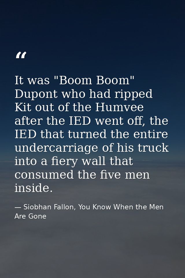It was "Boom Boom" Dupont who had ripped Kit out of the Humvee after the IED went off, the IED that turned the entire un — Siobhan Fallon, You Know When the Men Are Gone