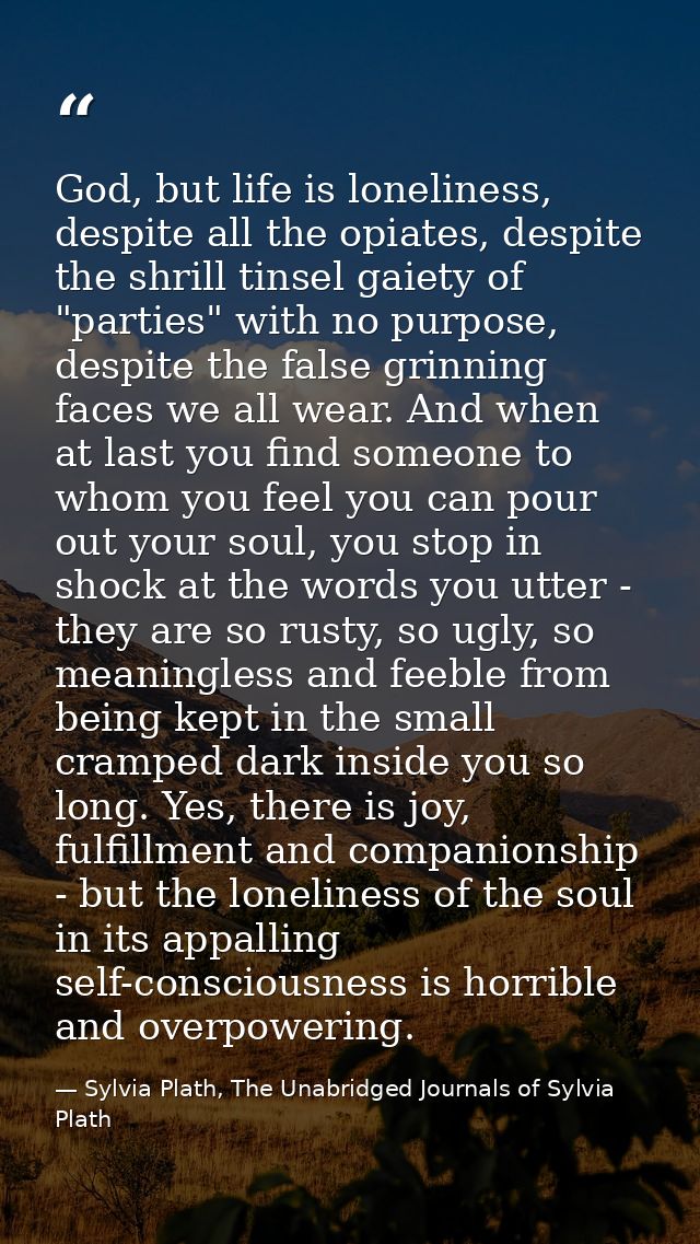 God, but life is loneliness, despite all the opiates, despite the shrill tinsel gaiety of "parties" with no purpose, des — Sylvia Plath, The Unabridged Journals of Sylvia Plath