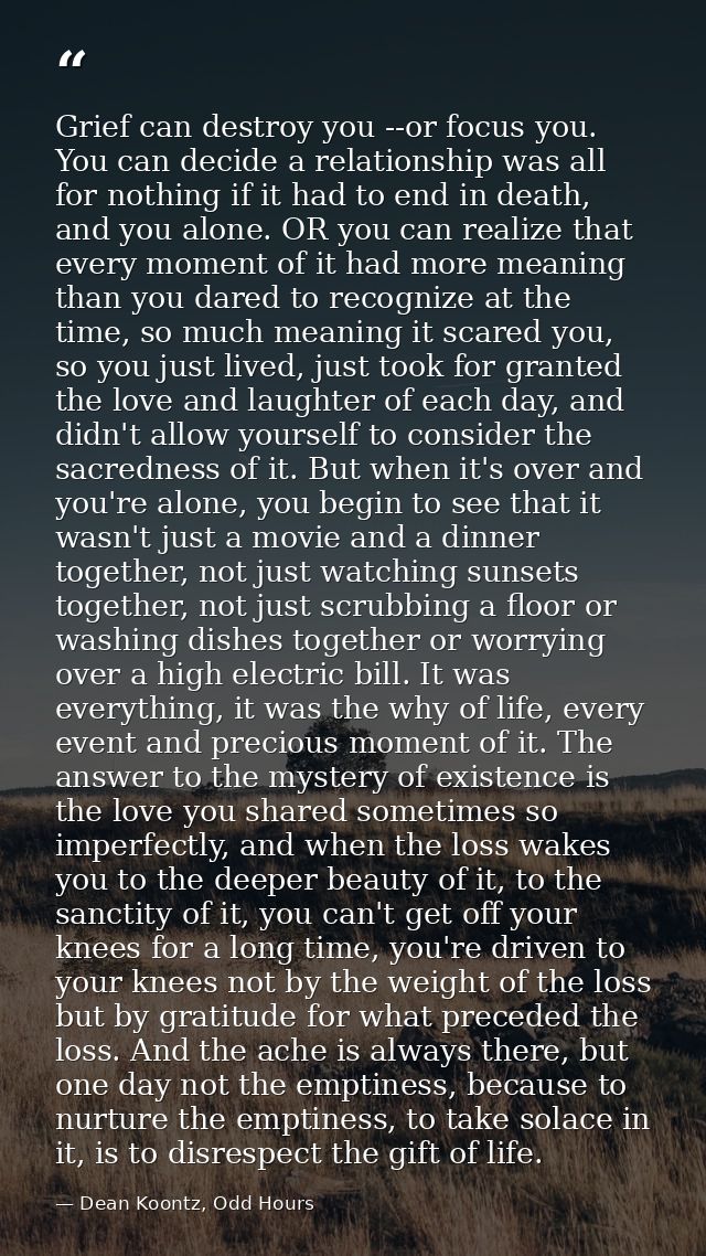 Grief can destroy you --or focus you. You can decide a relationship was all for nothing if it had to end in death, and y — Dean Koontz, Odd Hours