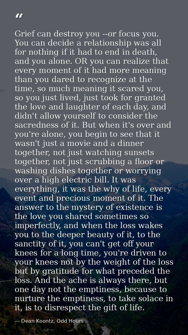 Grief can destroy you --or focus you. You can decide a relationship was all for nothing if it had to end in death, and y — Dean Koontz, Odd Hours