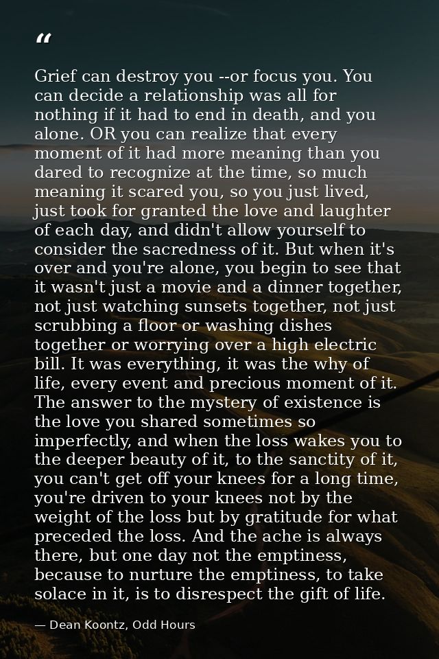 Grief can destroy you --or focus you. You can decide a relationship was all for nothing if it had to end in death, and y — Dean Koontz, Odd Hours
