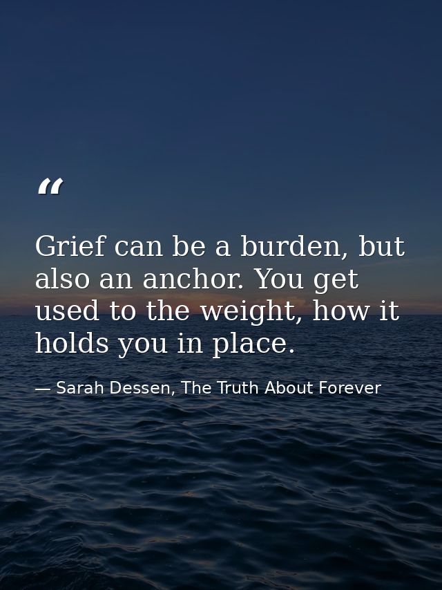 Grief can be a burden, but also an anchor. You get used to the weight, how it holds you in place. — Sarah Dessen, The Truth About Forever
