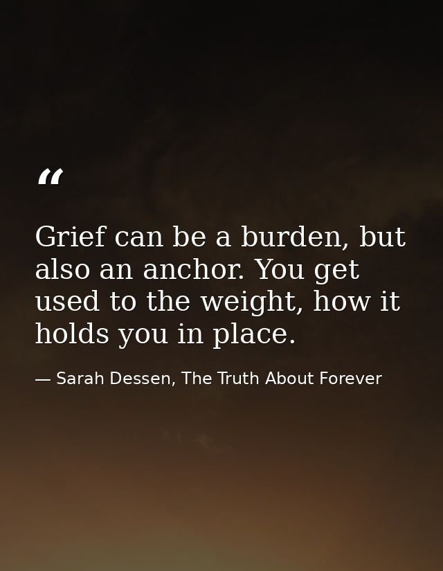 Grief can be a burden, but also an anchor. You get used to the weight, how it holds you in place. — Sarah Dessen, The Truth About Forever