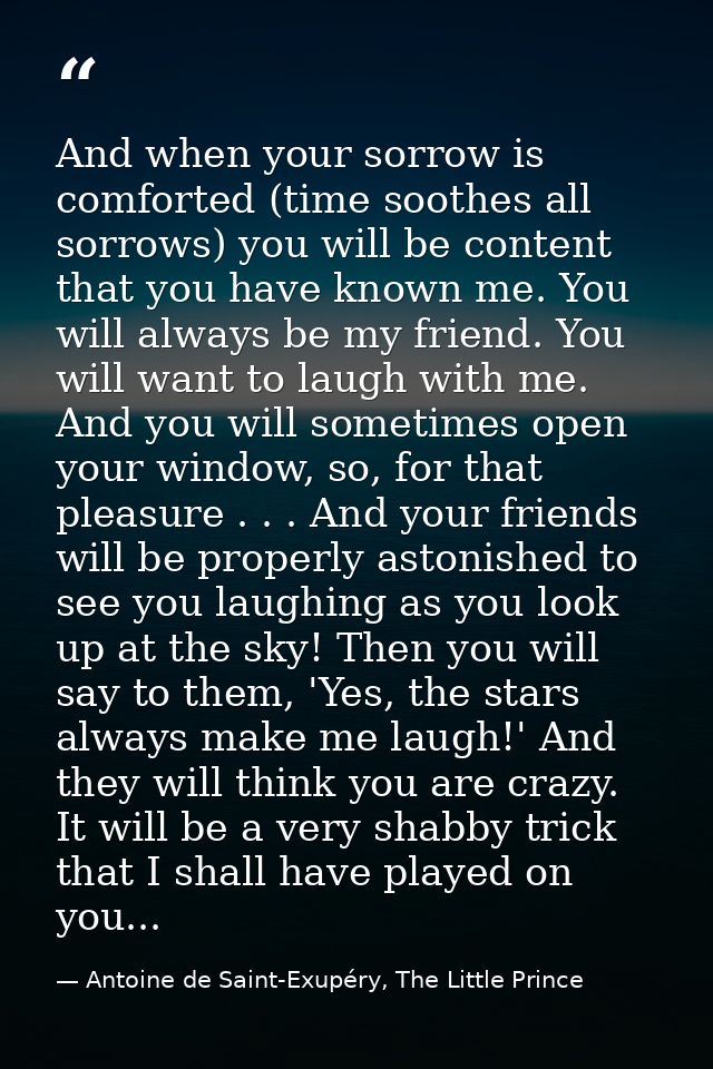 And when your sorrow is comforted (time soothes all sorrows) you will be content that you have known me. You will always — Antoine de Saint-Exupéry, The Little Prince