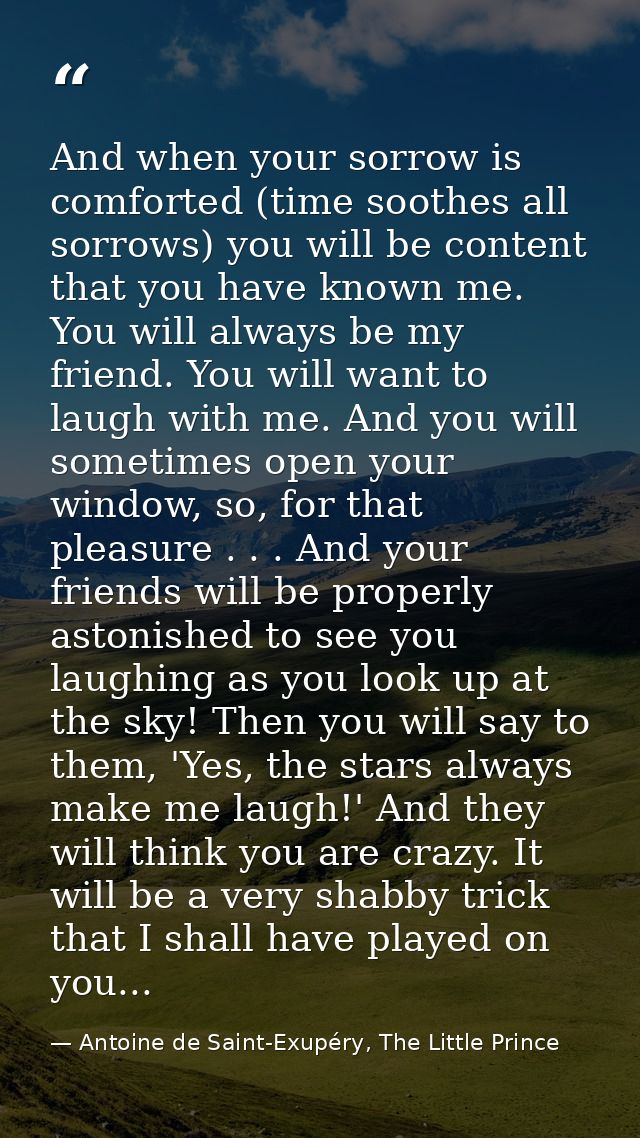 And when your sorrow is comforted (time soothes all sorrows) you will be content that you have known me. You will always — Antoine de Saint-Exupéry, The Little Prince