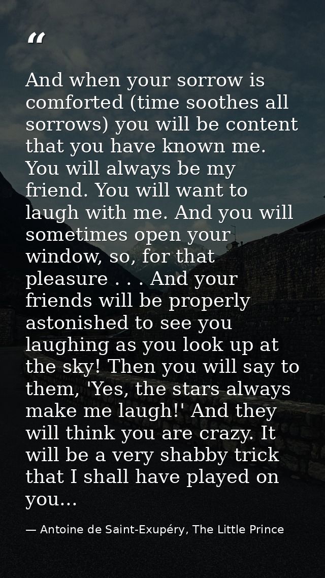 And when your sorrow is comforted (time soothes all sorrows) you will be content that you have known me. You will always — Antoine de Saint-Exupéry, The Little Prince