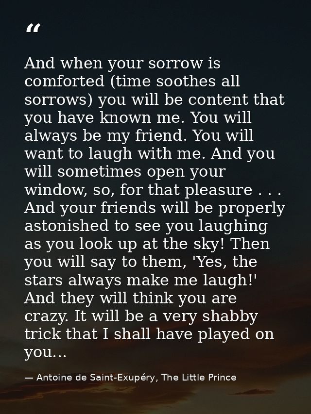 And when your sorrow is comforted (time soothes all sorrows) you will be content that you have known me. You will always — Antoine de Saint-Exupéry, The Little Prince