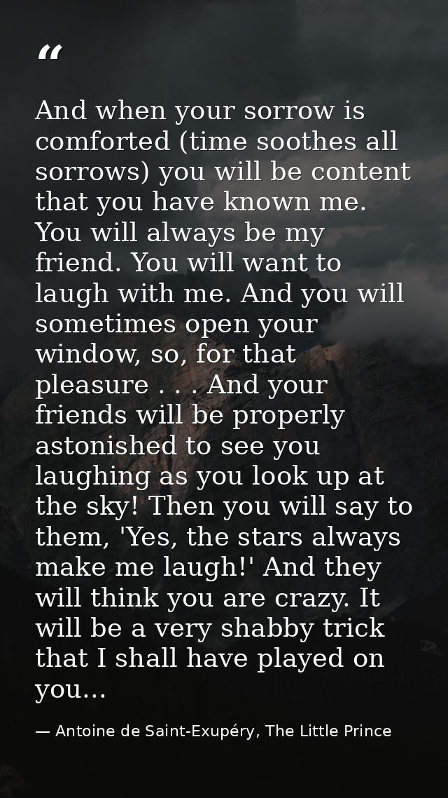 And when your sorrow is comforted (time soothes all sorrows) you will be content that you have known me. You will always — Antoine de Saint-Exupéry, The Little Prince