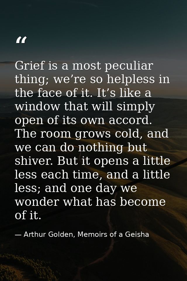 Grief is a most peculiar thing; we’re so helpless in the face of it. It’s like a window that will simply open of its own — Arthur Golden, Memoirs of a Geisha