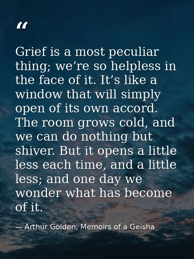 Grief is a most peculiar thing; we’re so helpless in the face of it. It’s like a window that will simply open of its own — Arthur Golden, Memoirs of a Geisha