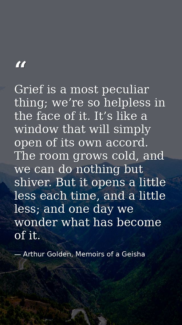 Grief is a most peculiar thing; we’re so helpless in the face of it. It’s like a window that will simply open of its own — Arthur Golden, Memoirs of a Geisha