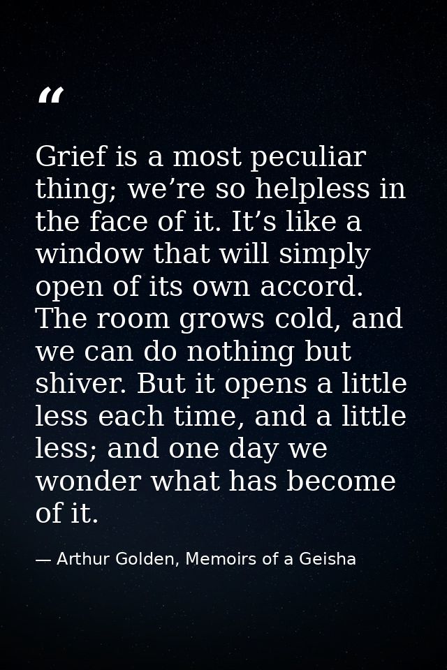 Grief is a most peculiar thing; we’re so helpless in the face of it. It’s like a window that will simply open of its own — Arthur Golden, Memoirs of a Geisha