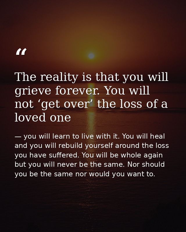 The reality is that you will grieve forever. You will not ‘get over’ the loss of a loved one — you will learn to live with it. You will heal and you will rebuild yourself around the loss you have suffered. You will be whole again but you will never be the same. Nor should you be the same nor would you want to.