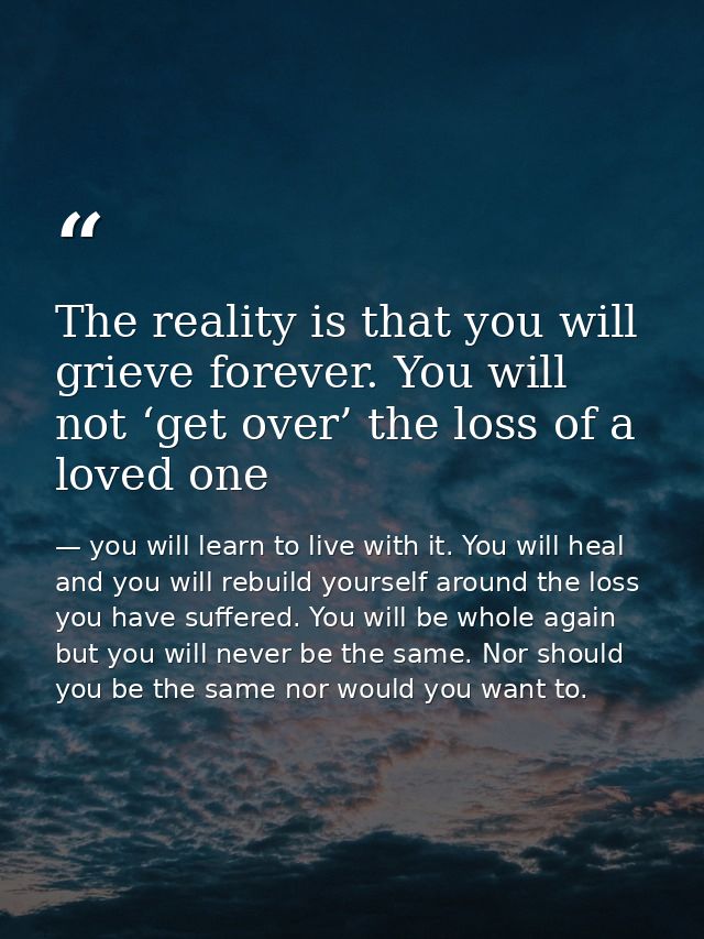 The reality is that you will grieve forever. You will not ‘get over’ the loss of a loved one — you will learn to live with it. You will heal and you will rebuild yourself around the loss you have suffered. You will be whole again but you will never be the same. Nor should you be the same nor would you want to.