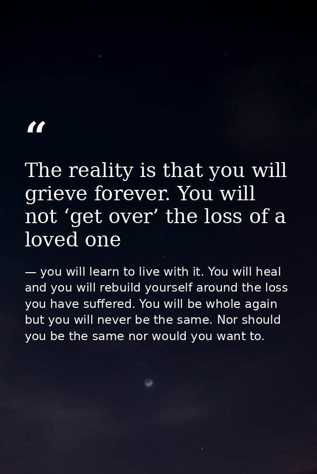 The reality is that you will grieve forever. You will not ‘get over’ the loss of a loved one — you will learn to live with it. You will heal and you will rebuild yourself around the loss you have suffered. You will be whole again but you will never be the same. Nor should you be the same nor would you want to.