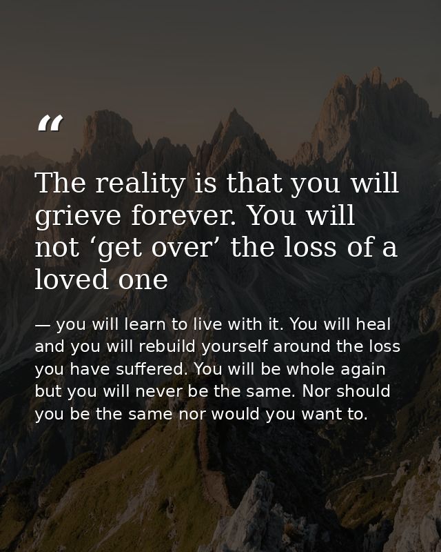 The reality is that you will grieve forever. You will not ‘get over’ the loss of a loved one — you will learn to live with it. You will heal and you will rebuild yourself around the loss you have suffered. You will be whole again but you will never be the same. Nor should you be the same nor would you want to.