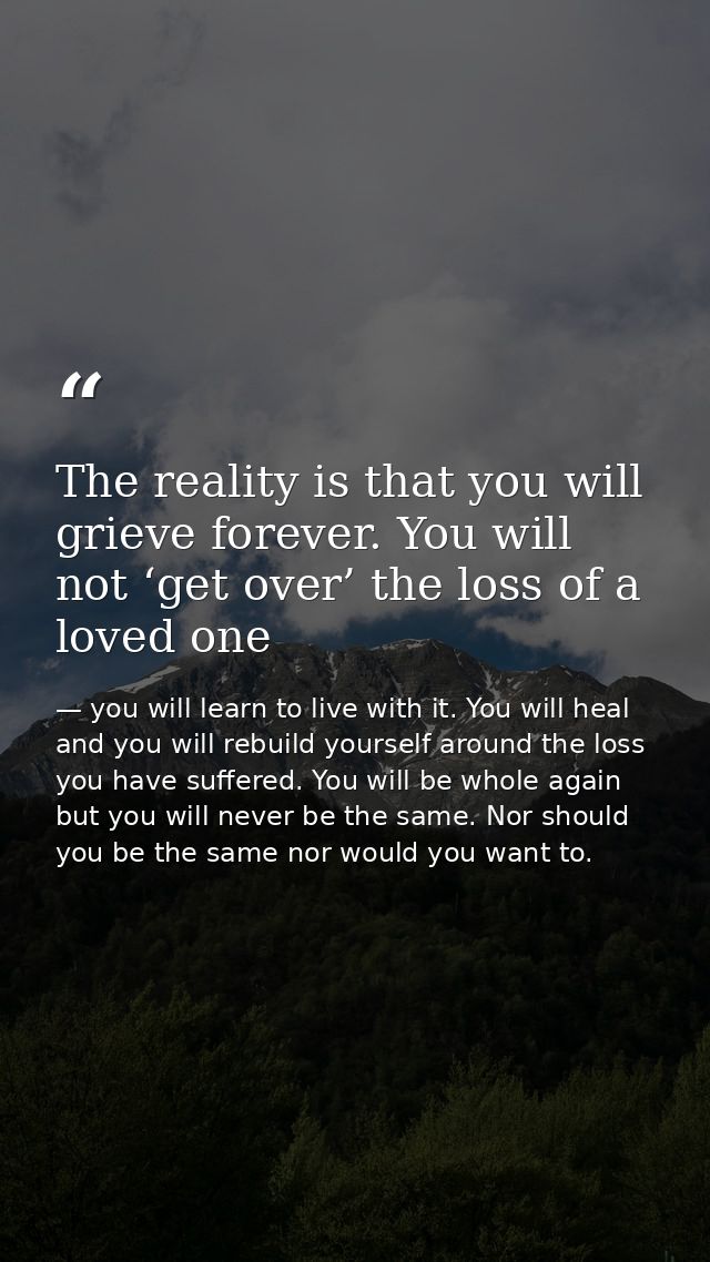 The reality is that you will grieve forever. You will not ‘get over’ the loss of a loved one — you will learn to live with it. You will heal and you will rebuild yourself around the loss you have suffered. You will be whole again but you will never be the same. Nor should you be the same nor would you want to.