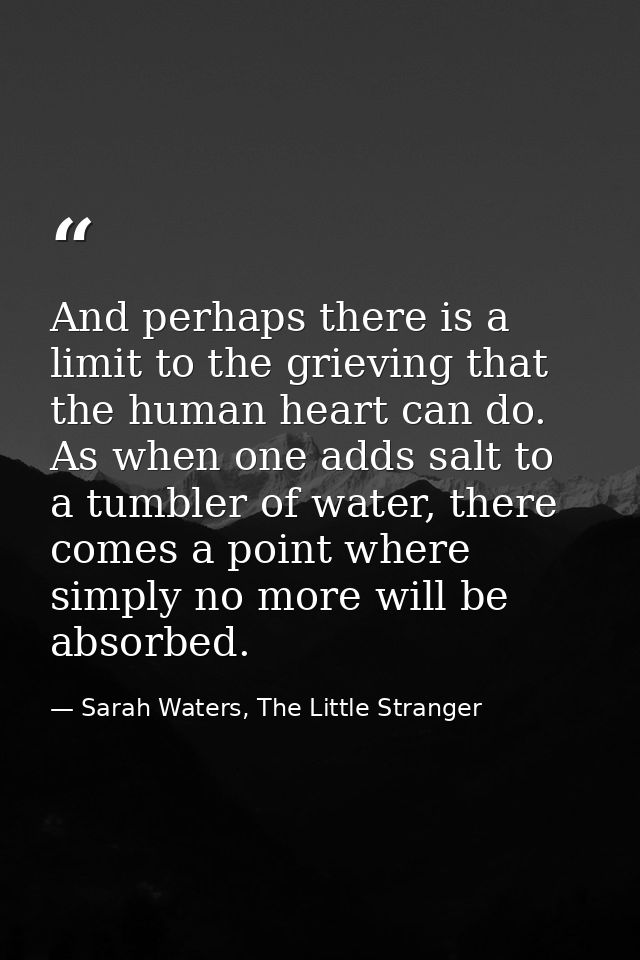 And perhaps there is a limit to the grieving that the human heart can do. As when one adds salt to a tumbler of water, t — Sarah Waters, The Little Stranger